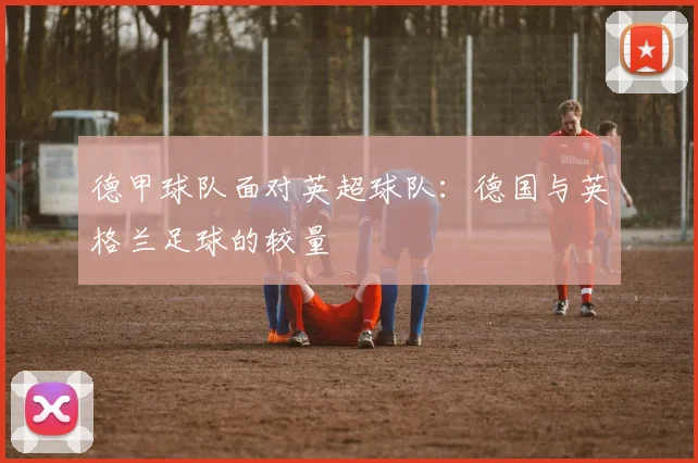 德甲球队面对英超球队：德国与英格兰足球的较量